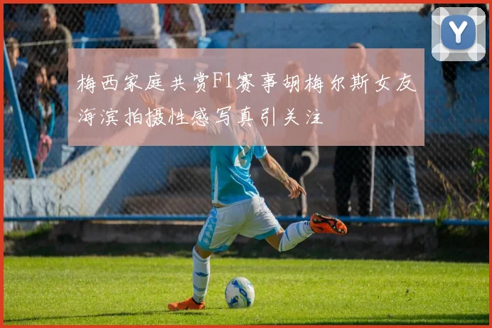 梅西家庭共赏F1赛事胡梅尔斯女友海滨拍摄性感写真引关注
