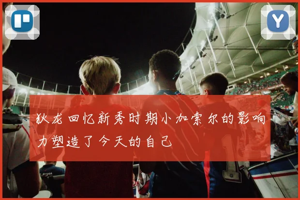 狄龙回忆新秀时期小加索尔的影响力塑造了今天的自己