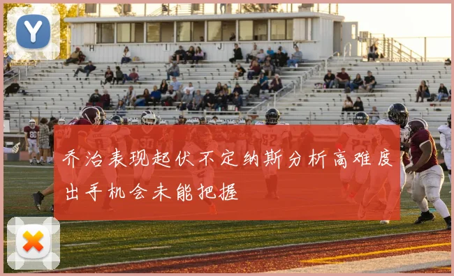 乔治表现起伏不定纳斯分析高难度出手机会未能把握