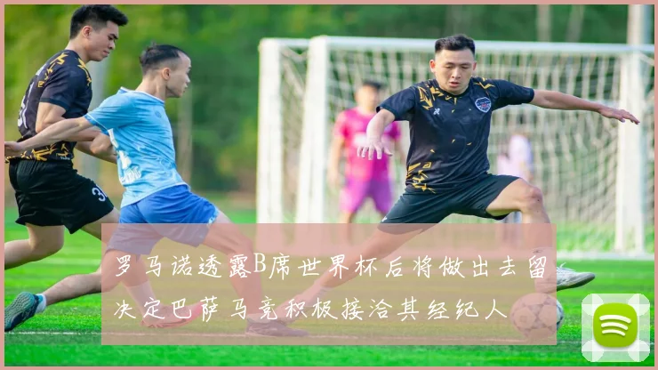 罗马诺透露B席世界杯后将做出去留决定巴萨马竞积极接洽其经纪人