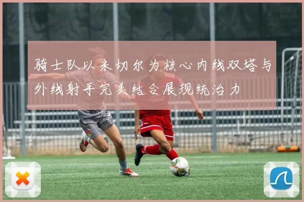 骑士队以米切尔为核心内线双塔与外线射手完美结合展现统治力