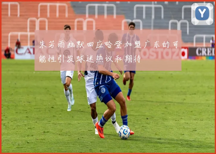 朱芳雨幽默回应哈登加盟广东的可能性引发球迷热议和期待