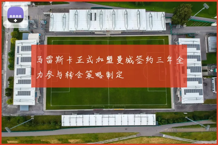 马雷斯卡正式加盟曼城签约三年全力参与转会策略制定
