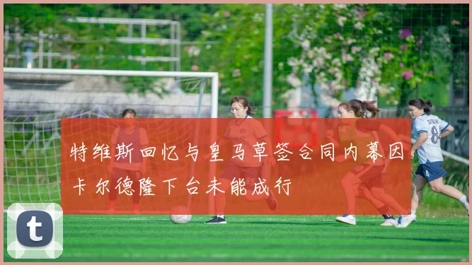 特维斯回忆与皇马草签合同内幕因卡尔德隆下台未能成行