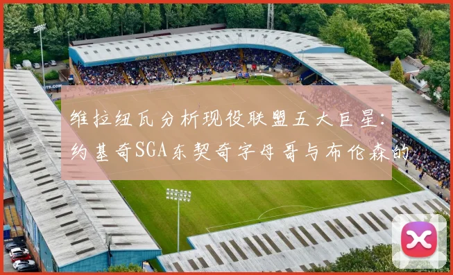 维拉纽瓦分析现役联盟五大巨星：约基奇SGA东契奇字母哥与布伦森的表现与影响