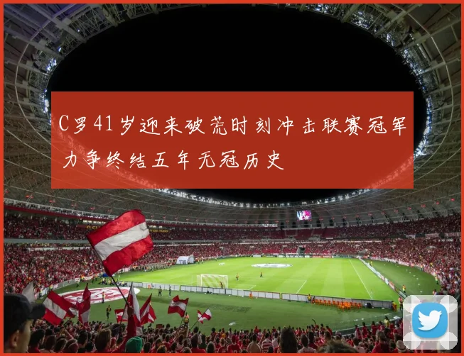 C罗41岁迎来破荒时刻冲击联赛冠军力争终结五年无冠历史