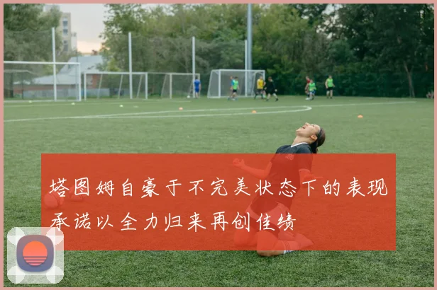 塔图姆自豪于不完美状态下的表现承诺以全力归来再创佳绩